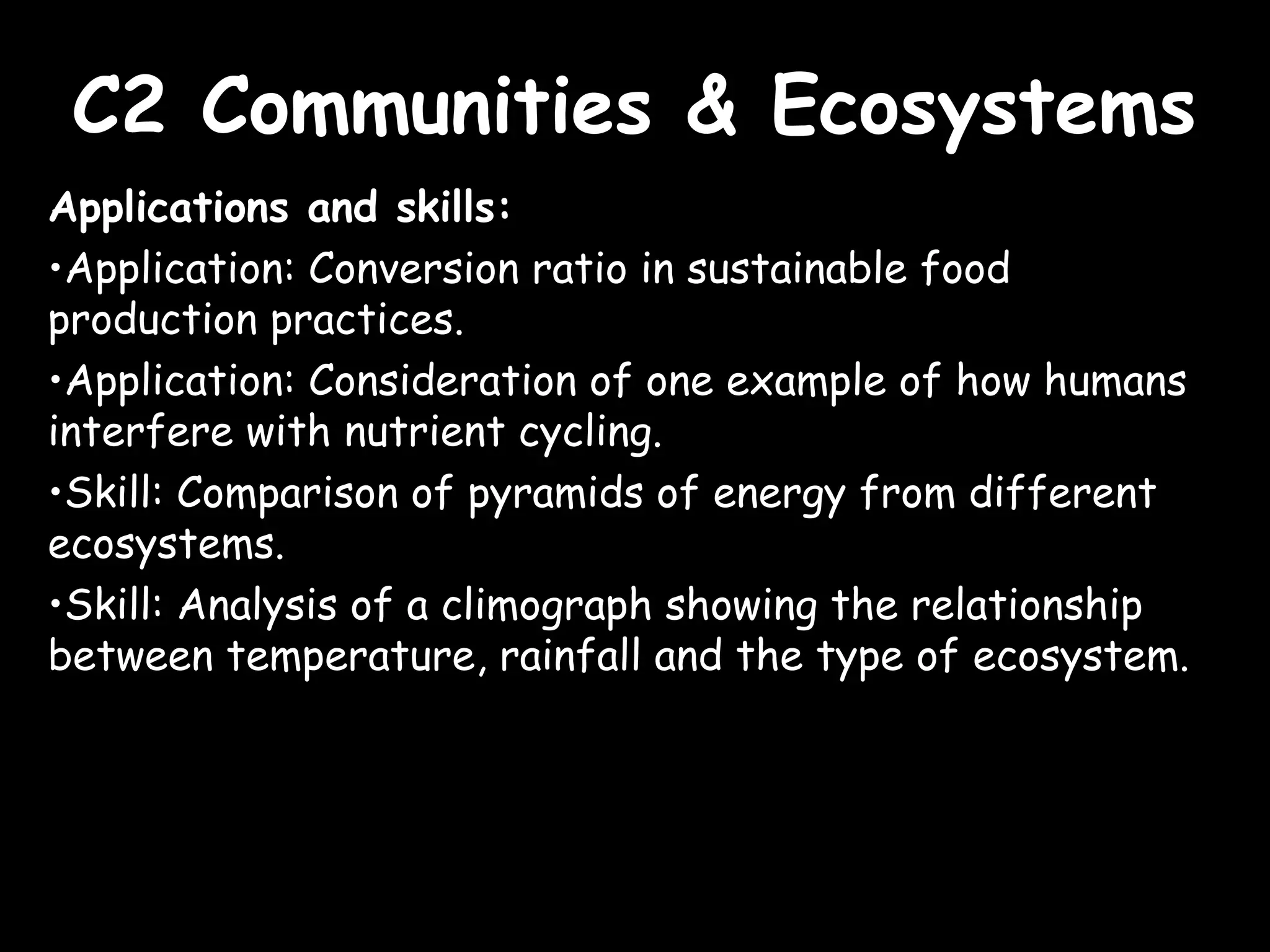 C2 Communities & EcosystemsC2 Communities & Ecosystems
Applications and skills:
•Application: Conversion ratio in sustainable food
production practices.
•Application: Consideration of one example of how humans
interfere with nutrient cycling.
•Skill: Comparison of pyramids of energy from different
ecosystems.
•Skill: Analysis of a climograph showing the relationship
between temperature, rainfall and the type of ecosystem.
 