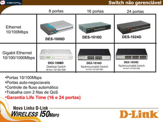 Ethernet 10/100Mbps Gigabit Ethernet 10/100/1000Mbps 8 portas 16 portas 24 portas Switch não gerenciável Portas 10/100Mbps Portas auto-negociaveis Controle de fluxo automático Trabalha com 2 filas de QoS Garantia Life Time (16 e 24 portas) DES-1008D DES-1016D DES-1024D 
