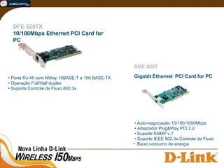  •  Auto-negociação 10/100/1000Mbps  • Adaptador Plug&Play PCI 2.2  • Suporte SNMP v.1  • Suporte IEEE 802.3x Controle de Fluxo Baixo consumo de energia DGE-528T Gigabit Ethernet   PCI Card for PC DFE-520TX 10/100Mbps Ethernet PCI Card for PC   •  Porta RJ-45 com NWay 10BASE-T e 100 BASE-TX  • Operação Full/Half duplex  • Suporta Controle de Fluxo 802.3x 