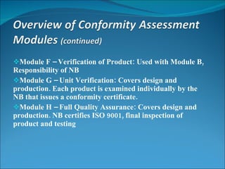 Module F – Verification of Product: Used with Module B, Responsibility of NB Module G – Unit Verification:  Covers design and production. Each product is examined individually by the NB that issues a conformity certificate. Module H – Full Quality Assurance:  Covers design and production. NB certifies ISO 9001, final inspection of product and testing 