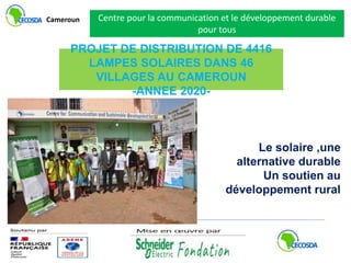 PROJET DE DISTRIBUTION DE 4416
LAMPES SOLAIRES DANS 46
VILLAGES AU CAMEROUN
-ANNEE 2020-
Centre pour la communication et le développement durable
pour tous
Cameroun
Le solaire ,une
alternative durable
Un soutien au
développement rural
 