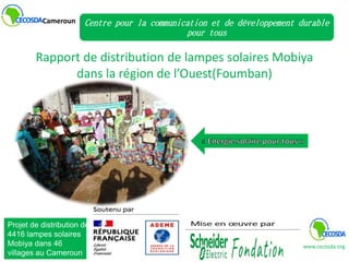 Rapport de distribution de lampes solaires Mobiya
dans la région de l’Ouest(Foumban)
Cameroun Centre pour la communication et de développement durable
pour tous
www.cecosda.org
Projet de distribution de
4416 lampes solaires
Mobiya dans 46
villages au Cameroun
 