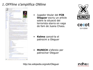 12/11/2009 OFFline s’amplifica ONline Jugador titular del  FCB   Oleguer  escriu un article sobre la situació del terrorista etarra en vaga de fam de Juana Chaos. Kelme  cancel·la el patrocini a Oleguer MUNICH  s’ofereix per patrocinar Oleguer http://es.wikipedia.org/wiki/Oleguer 