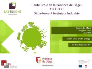 Gabrielle Masy 
Chargé de cours 
CECOTEPE 
Haute Ecole de la Province de Liège - 
CECOTEPE 
Département Ingénieur Industriel 
Smart Grid: Smart Energy ! 
Vendredi 5 décembre 2014 
 