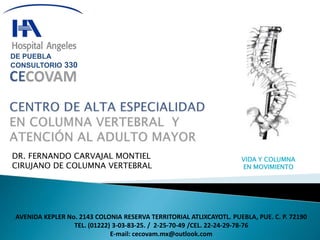 VIDA Y COLUMNA 
EN MOVIMIENTO 
DE PUEBLA 
CONSULTORIO 330 
DR. FERNANDO CARVAJAL MONTIEL 
CIRUJANO DE COLUMNA VERTEBRAL 
AVENIDA KEPLER No. 2143 COLONIA RESERVA TERRITORIAL ATLIXCAYOTL. PUEBLA, PUE. C. P. 72190 
TEL. (01222) 3-03-83-25. / 2-25-70-49 /CEL. 22-24-29-78-76 
E-mail: cecovam.mx@outlook.com 
 