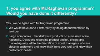 1. you agree with Mr.Raghavan programme?
Would you have done it differently?
Yes, we do agree with Mr.Raghavan programme.
We would have done it differently by doing departmentation by
territory :
Large companies that distribute products on a massive scale,
nationally. Decisions regarding product design, pricing and
marketing may left to the discretion of zonal managers who are
close to customers and know their zone very well and know their
customers’ needs.
 