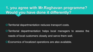 1. you agree with Mr.Raghavan programme?
Would you have done it differently?
Territorial departmentation reduces transport costs.
Territorial departmentation helps local managers to assess the
needs of local customers closely and serve them well.
Economics of localized operations are also available.
 