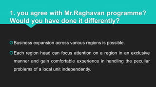 1. you agree with Mr.Raghavan programme?
Would you have done it differently?
Business expansion across various regions is possible.
Each region head can focus attention on a region in an exclusive
manner and gain comfortable experience in handling the peculiar
problems of a local unit independently.
 