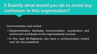 2.Exactly what would you do to avoid any
confusion in this organisation?
Communication and control :
Departmentation facilitates communication, coordination and
control and contributes to the organisational success.
In this case Mr.Raghavan can have a communication control
over his vice presidents
 
