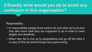 2.Exactly what would you do to avoid any
confusion in this organisation?
Responsibility :
In responsibility people know what to do and what not to do and
they also know what they are supposed to do in order to meet
targets and deadlines.
When they fail to live up to expectations and go off the track it
is easy to find out where things have gone wrong.
 