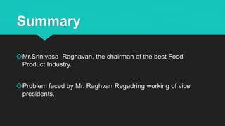 Summary
Mr.Srinivasa Raghavan, the chairman of the best Food
Product Industry.
Problem faced by Mr. Raghvan Regadring working of vice
presidents.
 