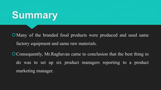 Summary
Many of the branded food products were produced and used same
factory equipment and same raw materials.
Consequently, Mr.Raghavan came to conclusion that the best thing to
do was to set up six product managers reporting to a product
marketing manager.
 
