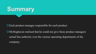 Summary
Each product manager responsible for each product.
Mr.Raghavan realised that he could not give these product managers
actual line authority over the various operating departments of the
company.
 