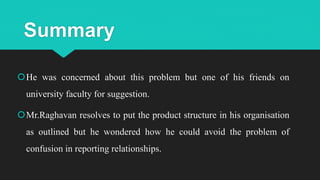 Summary
He was concerned about this problem but one of his friends on
university faculty for suggestion.
Mr.Raghavan resolves to put the product structure in his organisation
as outlined but he wondered how he could avoid the problem of
confusion in reporting relationships.
 