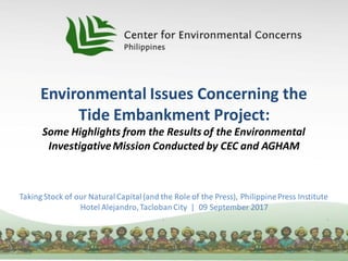 Environmental Issues Concerning the
Tide Embankment Project:
Some Highlights from the Results of the Environmental
InvestigativeMission Conducted by CEC and AGHAM
Taking Stock of our NaturalCapital(and the Role of the Press), PhilippinePress Institute
Hotel Alejandro,TaclobanCity | 09 September 2017
 