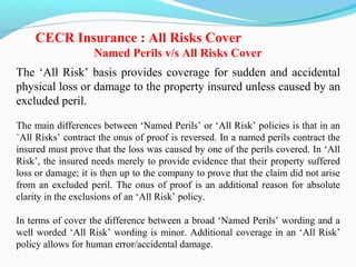 The ‘All Risk’ basis provides coverage for sudden and accidental
physical loss or damage to the property insured unless caused by an
excluded peril.
The main differences between ‘Named Perils’ or ‘All Risk’ policies is that in an
`All Risks’ contract the onus of proof is reversed. In a named perils contract the
insured must prove that the loss was caused by one of the perils covered. In ‘All
Risk’, the insured needs merely to provide evidence that their property suffered
loss or damage; it is then up to the company to prove that the claim did not arise
from an excluded peril. The onus of proof is an additional reason for absolute
clarity in the exclusions of an ‘All Risk’ policy.
In terms of cover the difference between a broad ‘Named Perils’ wording and a
well worded ‘All Risk’ wording is minor. Additional coverage in an ‘All Risk’
policy allows for human error/accidental damage.
CECR Insurance : All Risks Cover
Named Perils v/s All Risks Cover
 