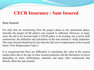 Sum Insured
For risks that are transferring from the project phase to the operational phase,
typically the project (CAR policy) sum insured is sufficient. However, in many
cases the risk to be insured under a CECR policy is an existing, not a newly built
construction, the definition and calculation of the sum insured is vitally important.
The sums insured should not be less than the full cost of replacement of the insured
items (‘New Replacement Value’).
It is recognized that there are difficulties in calculating this value in the current
market place due to the age of some insured properties and the fluctuation of prices
depending on areas, technologies, materials and many other components that
directly affect the sum insured.
CECR Insurance : Sum Insured
 