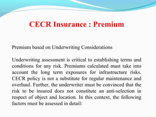 Premium based on Underwriting Considerations
Underwriting assessment is critical to establishing terms and
conditions for any risk. Premiums calculated must take into
account the long term exposures for infrastructure risks.
CECR policy is not a substitute for regular maintenance and
overhaul. Further, the underwriter must be convinced that the
risk to be insured does not constitute an anti-selection in
respect of object and location. In this context, the following
factors must be assessed in detail:
CECR Insurance : Premium
 