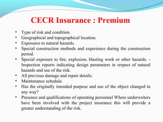 • Type of risk and condition.
• Geographical and topographical location.
• Exposures to natural hazards.
• Special construction methods and experience during the construction
period.
• Special exposure to fire, explosion, blasting work or other hazards. -
Inspection reports indicating design parameters in respect of natural
hazards and use of the risk.
• All previous damage and repair details.
• Maintenance schedule.
• Has the originally intended purpose and use of the object changed in
any way?
• Presence and qualifications of operating personnel Where underwriters
have been involved with the project insurance this will provide a
greater understanding of the risk.
CECR Insurance : Premium
 