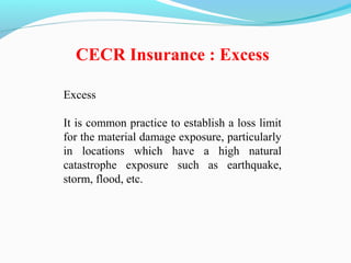 Excess
It is common practice to establish a loss limit
for the material damage exposure, particularly
in locations which have a high natural
catastrophe exposure such as earthquake,
storm, flood, etc.
CECR Insurance : Excess
 