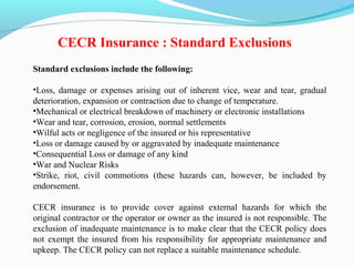 Standard exclusions include the following:
•Loss, damage or expenses arising out of inherent vice, wear and tear, gradual
deterioration, expansion or contraction due to change of temperature.
•Mechanical or electrical breakdown of machinery or electronic installations
•Wear and tear, corrosion, erosion, normal settlements
•Wilful acts or negligence of the insured or his representative
•Loss or damage caused by or aggravated by inadequate maintenance
•Consequential Loss or damage of any kind
•War and Nuclear Risks
•Strike, riot, civil commotions (these hazards can, however, be included by
endorsement.
CECR insurance is to provide cover against external hazards for which the
original contractor or the operator or owner as the insured is not responsible. The
exclusion of inadequate maintenance is to make clear that the CECR policy does
not exempt the insured from his responsibility for appropriate maintenance and
upkeep. The CECR policy can not replace a suitable maintenance schedule.
CECR Insurance : Standard Exclusions
 