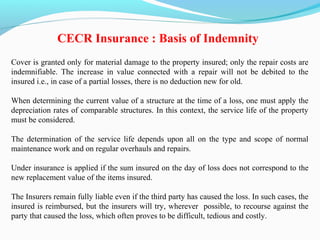 Cover is granted only for material damage to the property insured; only the repair costs are
indemnifiable. The increase in value connected with a repair will not be debited to the
insured i.e., in case of a partial losses, there is no deduction new for old.
When determining the current value of a structure at the time of a loss, one must apply the
depreciation rates of comparable structures. In this context, the service life of the property
must be considered.
The determination of the service life depends upon all on the type and scope of normal
maintenance work and on regular overhauls and repairs.
Under insurance is applied if the sum insured on the day of loss does not correspond to the
new replacement value of the items insured.
The Insurers remain fully liable even if the third party has caused the loss. In such cases, the
insured is reimbursed, but the insurers will try, wherever possible, to recourse against the
party that caused the loss, which often proves to be difficult, tedious and costly.
CECR Insurance : Basis of Indemnity
 