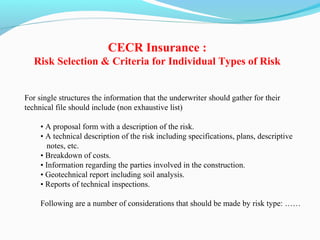 For single structures the information that the underwriter should gather for their
technical file should include (non exhaustive list)
• A proposal form with a description of the risk.
• A technical description of the risk including specifications, plans, descriptive
notes, etc.
• Breakdown of costs.
• Information regarding the parties involved in the construction.
• Geotechnical report including soil analysis.
• Reports of technical inspections.
Following are a number of considerations that should be made by risk type: ……
CECR Insurance :
Risk Selection & Criteria for Individual Types of Risk
 