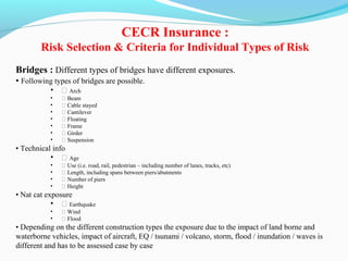 Bridges : Different types of bridges have different exposures.
• Following types of bridges are possible.
• ƒ Arch
• ƒ Beam
• ƒ Cable stayed
• ƒ Cantilever
• ƒ Floating
• ƒ Frame
• ƒ Girder
• ƒ Suspension
• Technical info
• ƒ Age
• ƒ Use (i.e. road, rail, pedestrian – including number of lanes, tracks, etc)
• ƒ Length, including spans between piers/abutments
• ƒ Number of piers
• ƒ Height
• Nat cat exposure
• ƒ Earthquake
• ƒ Wind
• ƒ Flood
• Depending on the different construction types the exposure due to the impact of land borne and
waterborne vehicles, impact of aircraft, EQ / tsunami / volcano, storm, flood / inundation / waves is
different and has to be assessed case by case
CECR Insurance :
Risk Selection & Criteria for Individual Types of Risk
 