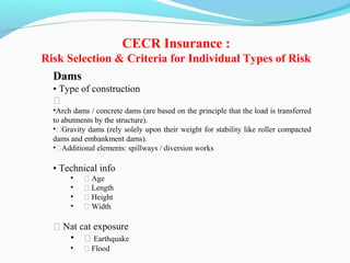 Dams
• Type of construction
ƒ
•Arch dams / concrete dams (are based on the principle that the load is transferred
to abutments by the structure).
•ƒGravity dams (rely solely upon their weight for stability like roller compacted
dams and embankment dams).
•ƒAdditional elements: spillways / diversion works
• Technical info
• ƒ Age
• ƒ Length
• ƒ Height
• ƒ Width
ƒ Nat cat exposure
• ƒ Earthquake
• ƒ Flood
CECR Insurance :
Risk Selection & Criteria for Individual Types of Risk
 