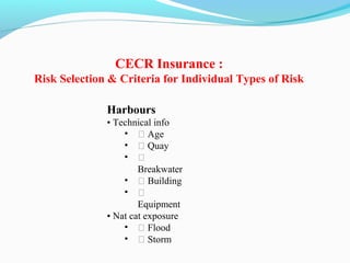 Harbours
• Technical info
• ƒ Age
• ƒ Quay
• ƒ
Breakwater
• ƒ Building
• ƒ
Equipment
• Nat cat exposure
• ƒ Flood
• ƒ Storm
CECR Insurance :
Risk Selection & Criteria for Individual Types of Risk
 