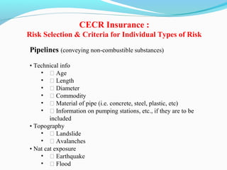 Pipelines (conveying non-combustible substances)
• Technical info
• ƒ Age
• ƒ Length
• ƒ Diameter
• ƒ Commodity
• ƒ Material of pipe (i.e. concrete, steel, plastic, etc)
• ƒ Information on pumping stations, etc., if they are to be
included
• Topography
• ƒ Landslide
• ƒ Avalanches
• Nat cat exposure
• ƒ Earthquake
• ƒ Flood
CECR Insurance :
Risk Selection & Criteria for Individual Types of Risk
 