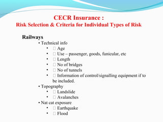 Railways
• Technical info
• ƒ Age
• ƒ Use – passenger, goods, funicular, etc
• ƒ Length
• ƒ No of bridges
• ƒ No of tunnels
• ƒ Information of control/signalling equipment if to
be included.
• Topography
• ƒ Landslide
• ƒ Avalanches
• Nat cat exposure
• ƒ Earthquake
• ƒ Flood
CECR Insurance :
Risk Selection & Criteria for Individual Types of Risk
 
