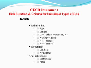 Roads
• Technical info
• ƒ Age
• ƒ Length
• ƒ Use – urban, motorway, etc.
• ƒ Number of lanes
• ƒ No of bridges
• ƒ No of tunnels
• Topography
• ƒ Landslide
• ƒ Avalanches
• Nat cat exposure
• ƒ Earthquake
• ƒ Flood
CECR Insurance :
Risk Selection & Criteria for Individual Types of Risk
 