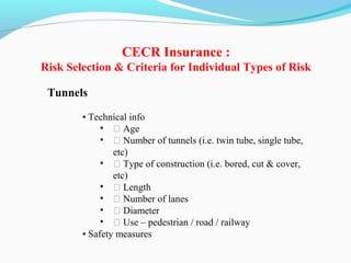 Tunnels
• Technical info
• ƒ Age
• ƒ Number of tunnels (i.e. twin tube, single tube,
etc)
• ƒ Type of construction (i.e. bored, cut & cover,
etc)
• ƒ Length
• ƒ Number of lanes
• ƒ Diameter
• ƒ Use – pedestrian / road / railway
• Safety measures
CECR Insurance :
Risk Selection & Criteria for Individual Types of Risk
 