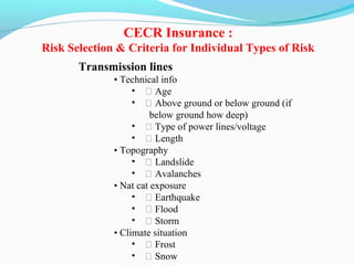 Transmission lines
• Technical info
• ƒ Age
• ƒ Above ground or below ground (if
below ground how deep)
• ƒ Type of power lines/voltage
• ƒ Length
• Topography
• ƒ Landslide
• ƒ Avalanches
• Nat cat exposure
• ƒ Earthquake
• ƒ Flood
• ƒ Storm
• Climate situation
• ƒ Frost
• ƒ Snow
CECR Insurance :
Risk Selection & Criteria for Individual Types of Risk
 