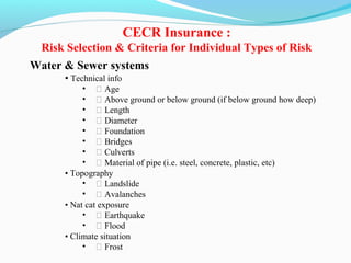 Water & Sewer systems
• Technical info
• ƒ Age
• ƒ Above ground or below ground (if below ground how deep)
• ƒ Length
• ƒ Diameter
• ƒ Foundation
• ƒ Bridges
• ƒ Culverts
• ƒ Material of pipe (i.e. steel, concrete, plastic, etc)
• Topography
• ƒ Landslide
• ƒ Avalanches
• Nat cat exposure
• ƒ Earthquake
• ƒ Flood
• Climate situation
• ƒ Frost
CECR Insurance :
Risk Selection & Criteria for Individual Types of Risk
 