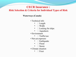 Waterways (Canals)
• Technical info
• ƒ Length
• ƒ Width
• ƒ Locking for ships
• ƒ Aqueducts
• Environment
• ƒ Traffic/use
• Nat cat exposure
• ƒ Earthquake
• ƒ Flood
• ƒ Storm
• Climate situation
• ƒ Frost
CECR Insurance :
Risk Selection & Criteria for Individual Types of Risk
 