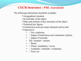 The following information should be available:
• Geographical situation
• Overall plan of the object
• Plans and sections of key structures of the object
• Technical key figures
• Construction costs per major elements and in total
• Exposure to
• ƒ Fire, explosion
• ƒ Impact of land borne and waterborne vehicles
• ƒ Impact of aircrafts
• EQ / tsunami / volcano
• ƒ Storm
• ƒ Flood / inundation / waves
• ƒ Landslide / rockslide / avalanches
• ƒ Frost, ice
CECR Insurance : PML Assessment
 