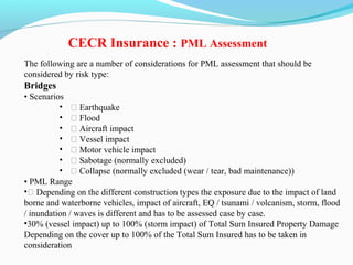The following are a number of considerations for PML assessment that should be
considered by risk type:
Bridges
• Scenarios
• ƒ Earthquake
• ƒ Flood
• ƒ Aircraft impact
• ƒ Vessel impact
• ƒ Motor vehicle impact
• ƒ Sabotage (normally excluded)
• ƒ Collapse (normally excluded (wear / tear, bad maintenance))
• PML Range
•ƒ Depending on the different construction types the exposure due to the impact of land
borne and waterborne vehicles, impact of aircraft, EQ / tsunami / volcanism, storm, flood
/ inundation / waves is different and has to be assessed case by case.
•30% (vessel impact) up to 100% (storm impact) of Total Sum Insured Property Damage
Depending on the cover up to 100% of the Total Sum Insured has to be taken in
consideration
CECR Insurance : PML Assessment
 