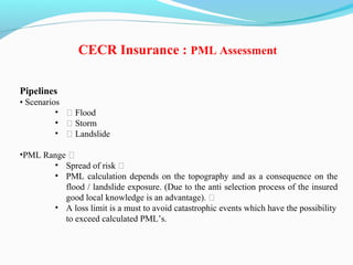 Pipelines
• Scenarios
• ƒ Flood
• ƒ Storm
• ƒ Landslide
•PML Range ƒ
• Spread of risk ƒ
• PML calculation depends on the topography and as a consequence on the
flood / landslide exposure. (Due to the anti selection process of the insured
good local knowledge is an advantage). ƒ
• A loss limit is a must to avoid catastrophic events which have the possibility
to exceed calculated PML’s.
CECR Insurance : PML Assessment
 