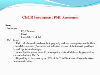 Roads
• Scenarios
• ƒ EQ / Tsunami
• ƒ Flood
• ƒ Landslide / rock fall
• PML Range
• ƒ PML calculation depends on the topography and as a consequence on the flood
/ landslide exposure. (Due to the anti selection process of the insured, good local
knowledge is an advantage).
• ƒ A loss limit is a must to avoid catastrophic events which have the potential to
exceed calculated PML’s.
• ƒ Depending on the cover up to 100% of the Total Sum Insured has to be taken
into consideration
CECR Insurance : PML Assessment
 