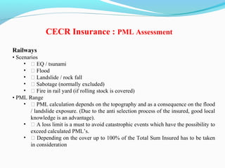 Railways
• Scenarios
• ƒ EQ / tsunami
• ƒ Flood
• ƒ Landslide / rock fall
• ƒ Sabotage (normally excluded)
• ƒ Fire in rail yard (if rolling stock is covered)
• PML Range
• ƒ PML calculation depends on the topography and as a consequence on the flood
/ landslide exposure. (Due to the anti selection process of the insured, good local
knowledge is an advantage).
• ƒ A loss limit is a must to avoid catastrophic events which have the possibility to
exceed calculated PML’s.
• ƒ Depending on the cover up to 100% of the Total Sum Insured has to be taken
in consideration
CECR Insurance : PML Assessment
 