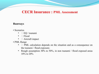 Runways
• Scenarios
• ƒ EQ / tsunami
• ƒ Flood
• ƒ Aircraft impact
• PML Range
• ƒ PML calculation depends on the situation and as a consequence on
the tsunami / flood exposure.
• Rough assumption 30% to 50%, in non tsunami / flood exposed areas
10% to 20%
CECR Insurance : PML Assessment
 