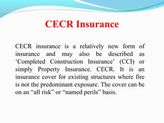 CECR insurance is a relatively new form of
insurance and may also be described as
‘Completed Construction Insurance’ (CCI) or
simply Property Insurance. CECR. It is an
insurance cover for existing structures where fire
is not the predominant exposure. The cover can be
on an “all risk” or “named perils” basis.
CECR Insurance
 