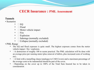 Tunnels
• Scenarios
• ƒ EQ
• ƒ Flood
• ƒ Motor vehicle impact
• ƒ Fire
• ƒ Explosion
• ƒ Sabotage (normally excluded)
• ƒ Collapse (normally excluded)
• PML Range
• The EQ and flood exposure is quite small. The highest exposure comes from the motor
vehicle impact / fire / explosion.
• ƒA destruction of roughly 100 m seems practical. The PML calculation will be done with
an average price per running meter (plus removal of debris, plus increased costs of working
etc).
• ƒA limit with a tunnelling clause (analogue to CAR Covers) and a maximum percentage of
the average costs to be indemnified should be part of the cover.
• ƒDepending on the cover up to 100% of the Total Sum Insured has to be taken in
consideration
CECR Insurance : PML Assessment
 