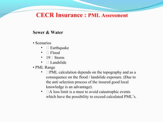 Sewer & Water
• Scenarios
• ƒ Earthquake
• ƒ Flood
• 19ƒ Storm
• ƒ Landslide
• PML Range
• ƒPML calculation depends on the topography and as a
consequence on the flood / landslide exposure. (Due to
the anti selection process of the insured good local
knowledge is an advantage).
• ƒA loss limit is a must to avoid catastrophic events
which have the possibility to exceed calculated PML’s.
CECR Insurance : PML Assessment
 