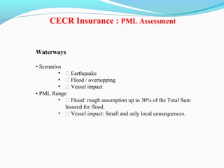 Waterways
• Scenarios
• ƒ Earthquake
• ƒ Flood / overtopping
• ƒ Vessel impact
• PML Range
• ƒ Flood: rough assumption up to 30% of the Total Sum
Insured for flood.
• ƒ Vessel impact: Small and only local consequences.
CECR Insurance : PML Assessment
 