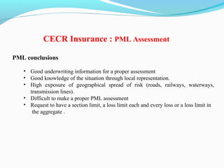PML conclusions
• Good underwriting information for a proper assessment
• Good knowledge of the situation through local representation.
• High exposure of geographical spread of risk (roads, railways, waterways,
transmission lines).
• Difficult to make a proper PML assessment
• Request to have a section limit, a loss limit each and every loss or a loss limit in
the aggregate .
CECR Insurance : PML Assessment
 