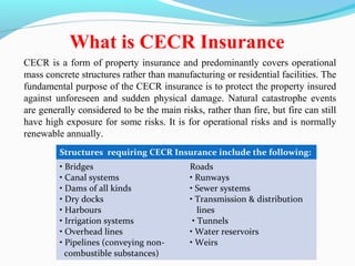 CECR is a form of property insurance and predominantly covers operational
mass concrete structures rather than manufacturing or residential facilities. The
fundamental purpose of the CECR insurance is to protect the property insured
against unforeseen and sudden physical damage. Natural catastrophe events
are generally considered to be the main risks, rather than fire, but fire can still
have high exposure for some risks. It is for operational risks and is normally
renewable annually.
What is CECR Insurance
Structures requiring CECR Insurance include the following:
• Bridges
• Canal systems
• Dams of all kinds
• Dry docks
• Harbours
• Irrigation systems
• Overhead lines
• Pipelines (conveying non-
combustible substances)
Roads
• Runways
• Sewer systems
• Transmission & distribution
lines
• Tunnels
• Water reservoirs
• Weirs
 