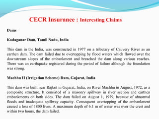 Dams
Kodaganar Dam, Tamil Nadu, India
This dam in the India, was constructed in 1977 on a tributary of Cauvery River as an
earthen dam. The dam failed due to overtopping by flood waters which flowed over the
downstream slopes of the embankment and breached the dam along various reaches.
There was an earthquake registered during the period of failure although the foundation
was strong.
Machhu II (Irrigation Scheme) Dam, Gujarat, India
This dam was built near Rajkot in Gujarat, India, on River Machhu in August, 1972, as a
composite structure. It consisted of a masonry spillway in river section and earthen
embankments on both sides. The dam failed on August 1, 1979, because of abnormal
floods and inadequate spillway capacity. Consequent overtopping of the embankment
caused a loss of 1800 lives. A maximum depth of 6.1 m of water was over the crest and
within two hours, the dam failed.
CECR Insurance : Interesting Claims
 